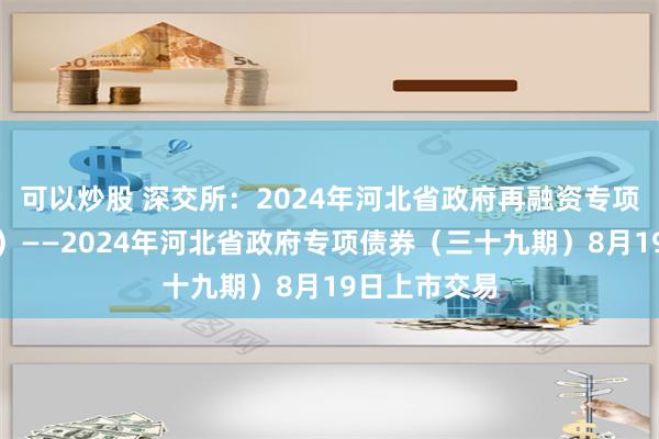 可以炒股 深交所：2024年河北省政府再融资专项债券（七期）——2024年河北省政府专项债券（三十九期）8月19日上市交易