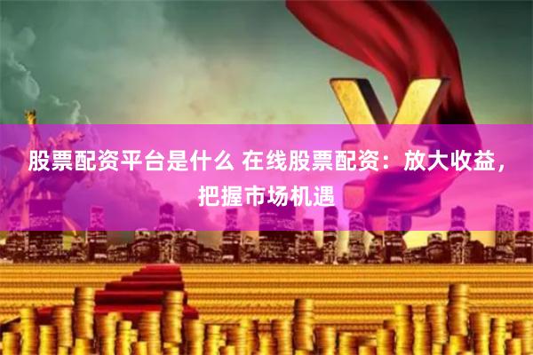 股票配资平台是什么 在线股票配资：放大收益，把握市场机遇