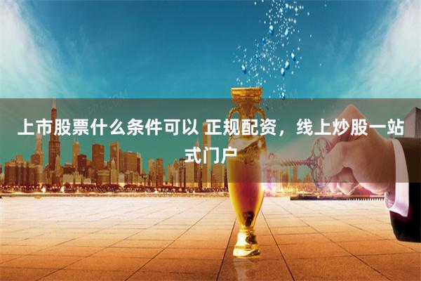 上市股票什么条件可以 正规配资，线上炒股一站式门户