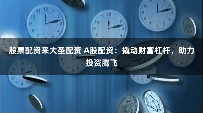 股票配资来大圣配资 A股配资：撬动财富杠杆，助力投资腾飞