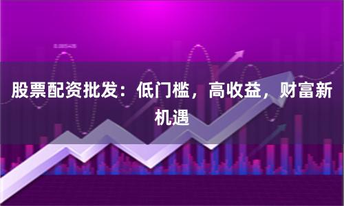 股票配资批发：低门槛，高收益，财富新机遇