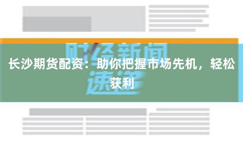 长沙期货配资：助你把握市场先机，轻松获利