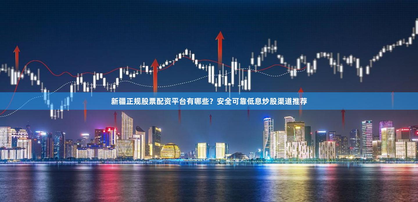 新疆正规股票配资平台有哪些？安全可靠低息炒股渠道推荐
